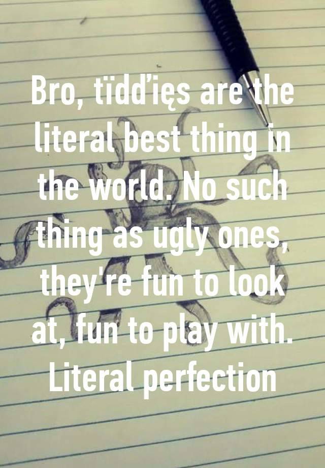 Bro, tïdďięs are the literal best thing in the world. No such thing as ugly ones, they're fun to look at, fun to play with. Literal perfection