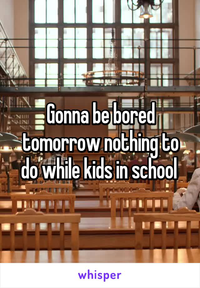 Gonna be bored tomorrow nothing to do while kids in school 