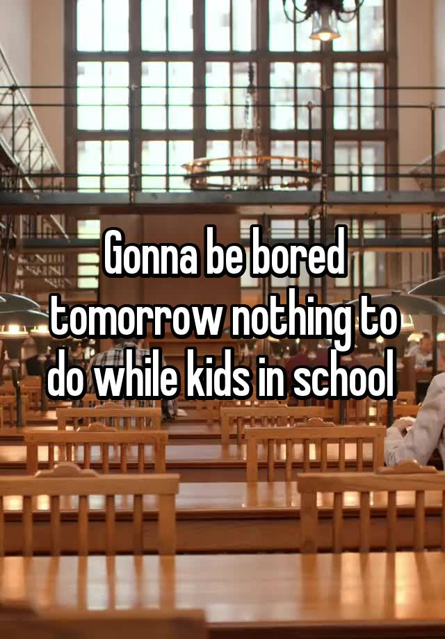 Gonna be bored tomorrow nothing to do while kids in school 