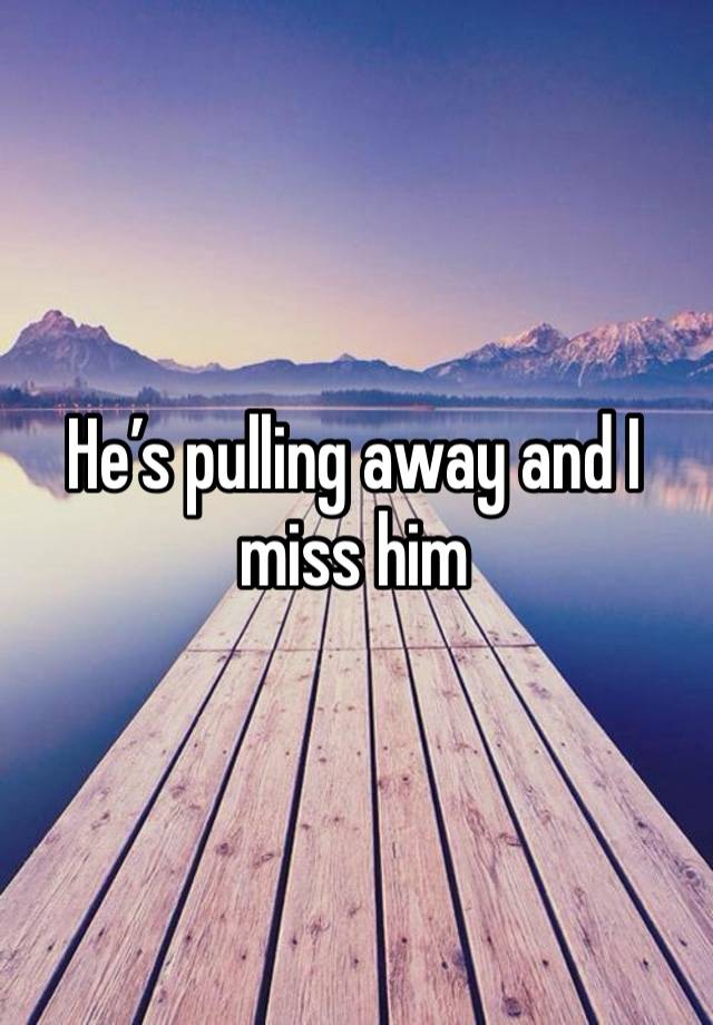 He’s pulling away and I miss him 