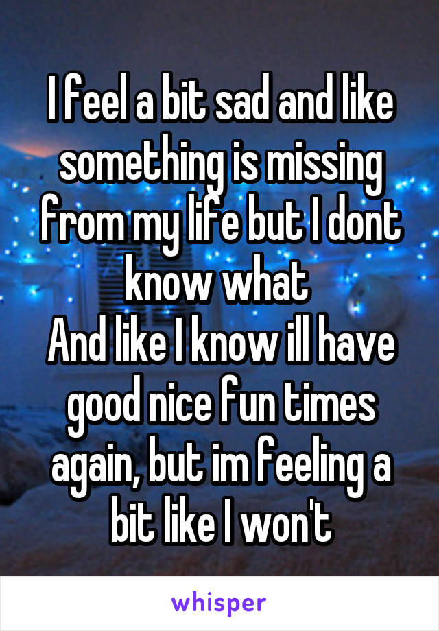 I feel a bit sad and like something is missing from my life but I dont know what 
And like I know ill have good nice fun times again, but im feeling a bit like I won't