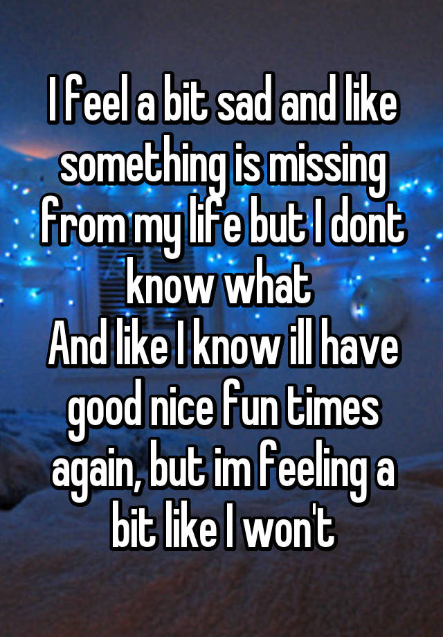 I feel a bit sad and like something is missing from my life but I dont know what 
And like I know ill have good nice fun times again, but im feeling a bit like I won't