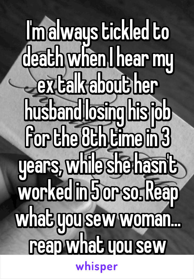 I'm always tickled to death when I hear my ex talk about her husband losing his job for the 8th time in 3 years, while she hasn't worked in 5 or so. Reap what you sew woman... reap what you sew