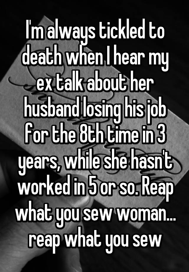 I'm always tickled to death when I hear my ex talk about her husband losing his job for the 8th time in 3 years, while she hasn't worked in 5 or so. Reap what you sew woman... reap what you sew