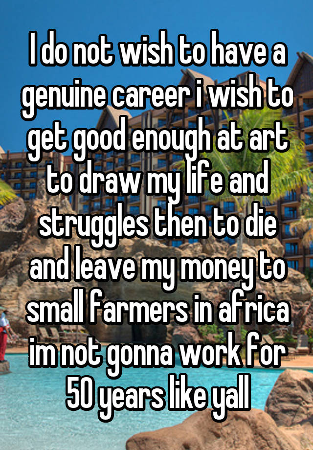 I do not wish to have a genuine career i wish to get good enough at art to draw my life and struggles then to die and leave my money to small farmers in africa im not gonna work for 50 years like yall