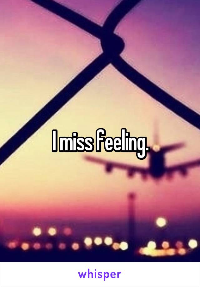 I miss feeling.