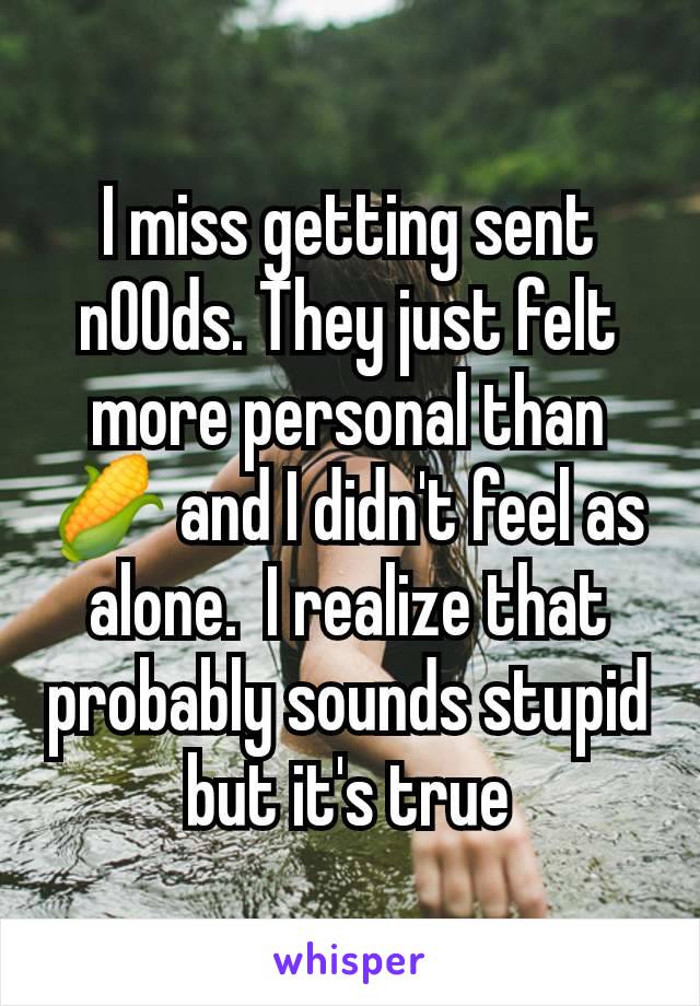 I miss getting sent n00ds. They just felt more personal than 🌽 and I didn't feel as alone.  I realize that probably sounds stupid but it's true