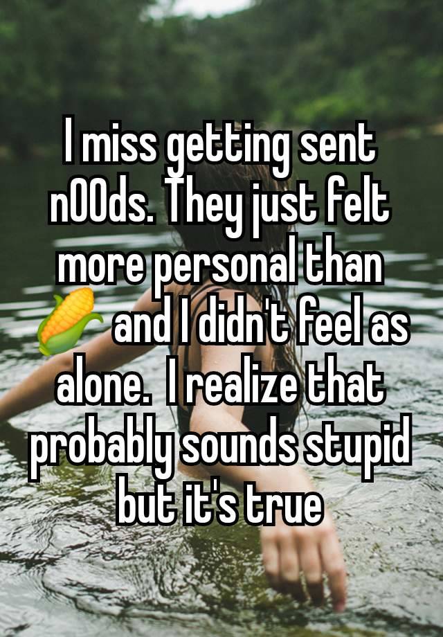 I miss getting sent n00ds. They just felt more personal than 🌽 and I didn't feel as alone.  I realize that probably sounds stupid but it's true