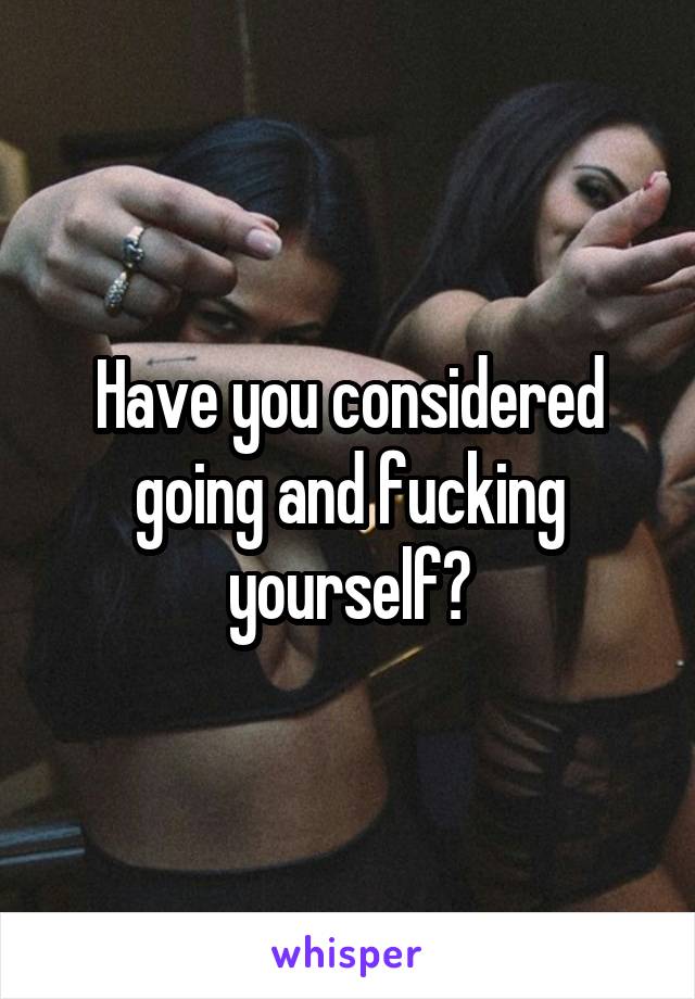 Have you considered going and fucking yourself?