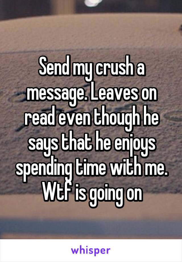 Send my crush a message. Leaves on read even though he says that he enjoys spending time with me. Wtf is going on