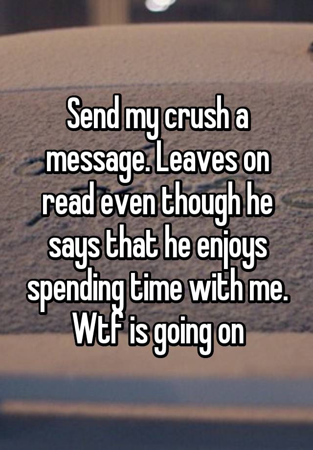 Send my crush a message. Leaves on read even though he says that he enjoys spending time with me. Wtf is going on