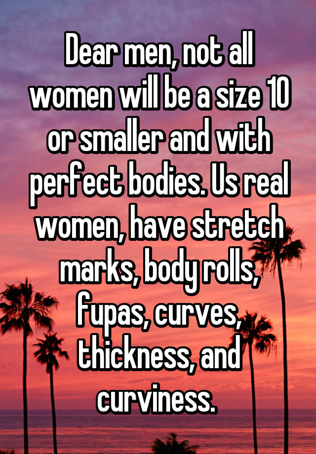 Dear men, not all women will be a size 10 or smaller and with perfect bodies. Us real women, have stretch marks, body rolls, fupas, curves, thickness, and curviness. 