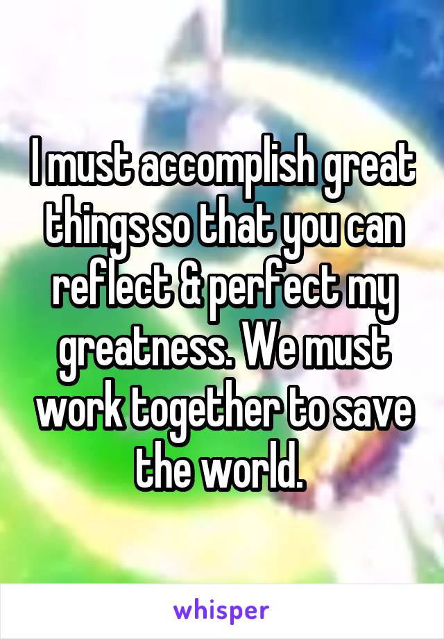 I must accomplish great things so that you can reflect & perfect my greatness. We must work together to save the world. 