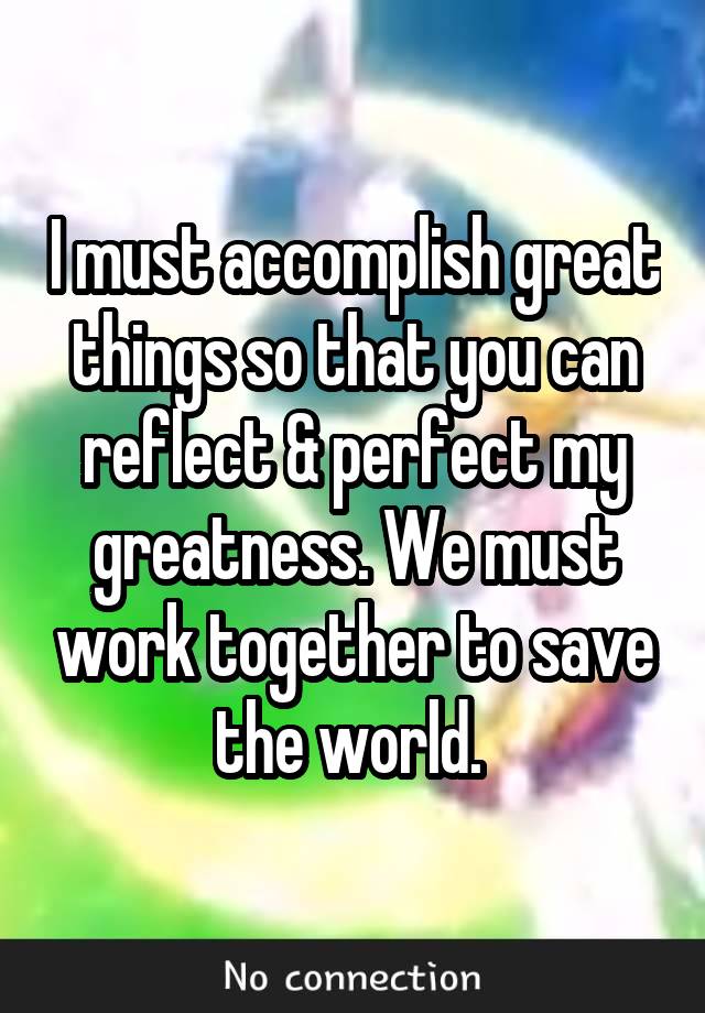 I must accomplish great things so that you can reflect & perfect my greatness. We must work together to save the world. 