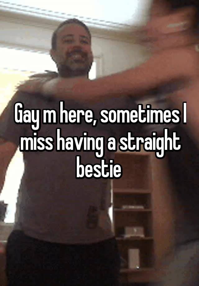 Gay m here, sometimes I miss having a straight bestie 