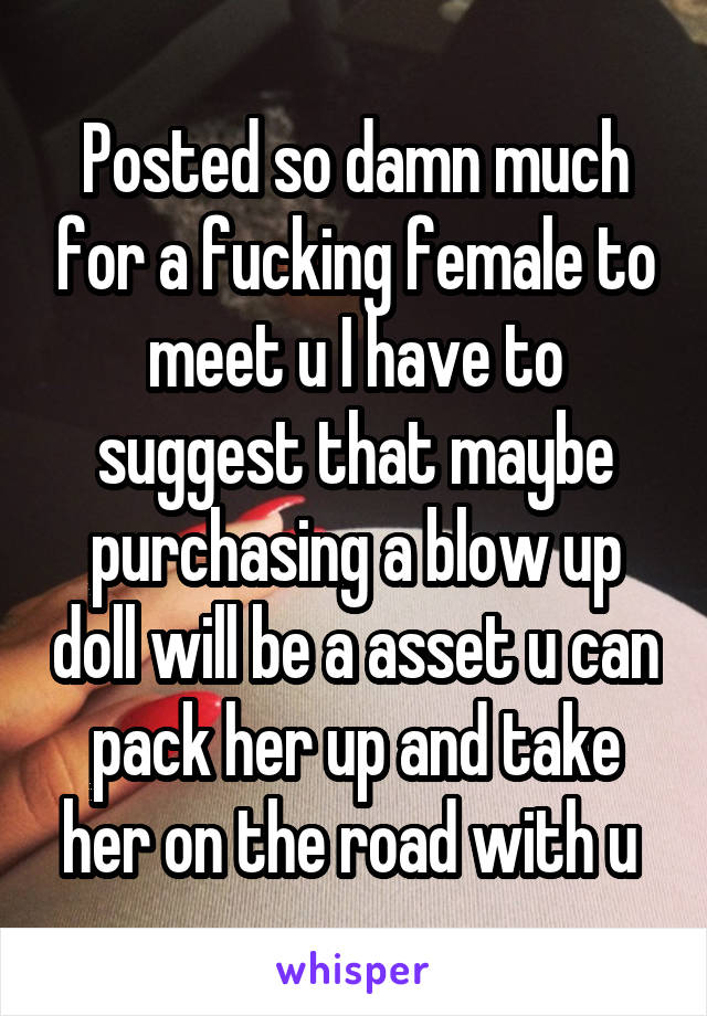 Posted so damn much for a fucking female to meet u I have to suggest that maybe purchasing a blow up doll will be a asset u can pack her up and take her on the road with u 