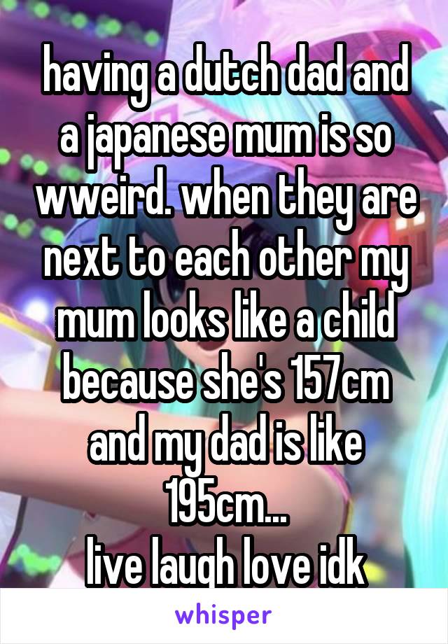 having a dutch dad and a japanese mum is so wweird. when they are next to each other my mum looks like a child because she's 157cm and my dad is like 195cm...
live laugh love idk