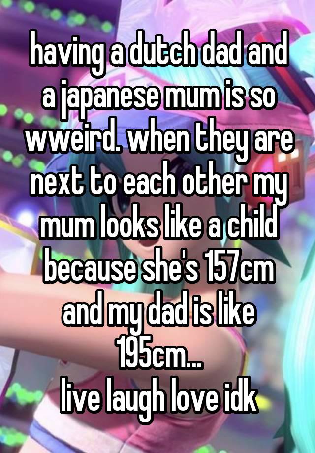 having a dutch dad and a japanese mum is so wweird. when they are next to each other my mum looks like a child because she's 157cm and my dad is like 195cm...
live laugh love idk