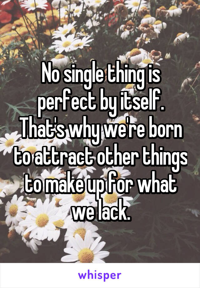 No single thing is perfect by itself. That's why we're born to attract other things to make up for what we lack.