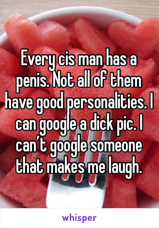 Every cis man has a penis. Not all of them have good personalities. I can google a dick pic. I can’t google someone that makes me laugh. 