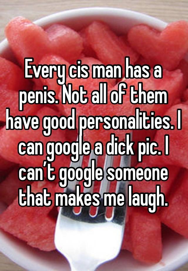 Every cis man has a penis. Not all of them have good personalities. I can google a dick pic. I can’t google someone that makes me laugh. 