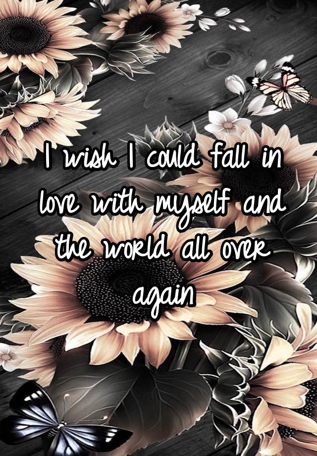 I wish I could fall in love with myself and the world all over again