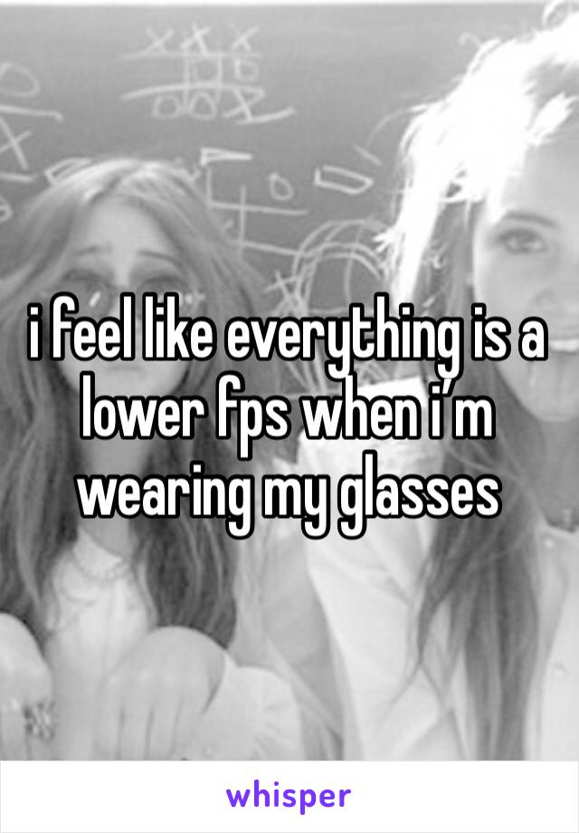 i feel like everything is a lower fps when i’m wearing my glasses