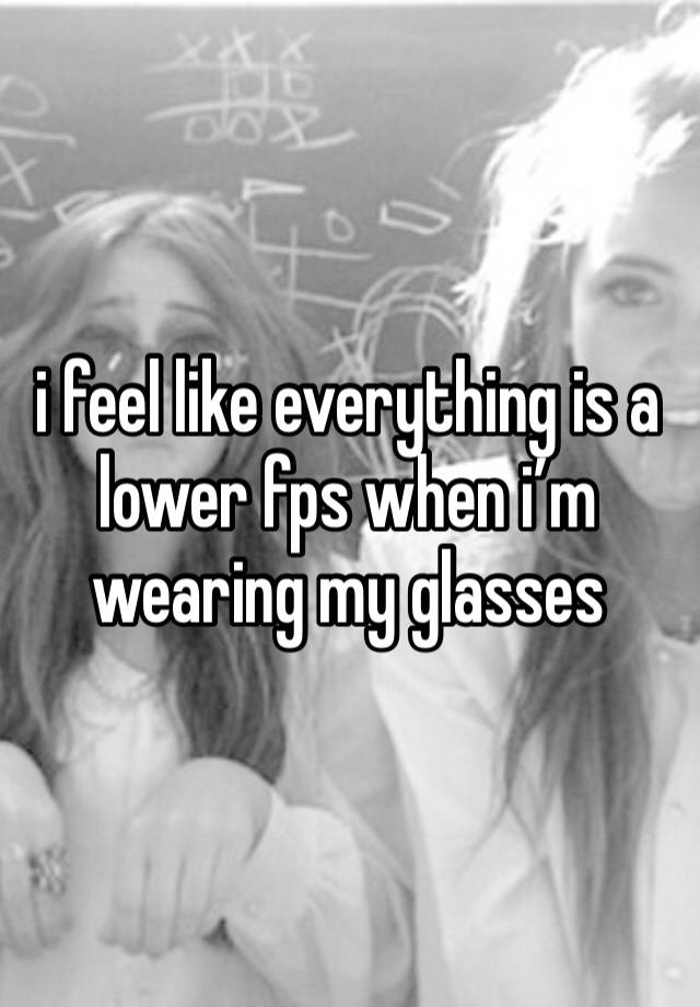 i feel like everything is a lower fps when i’m wearing my glasses