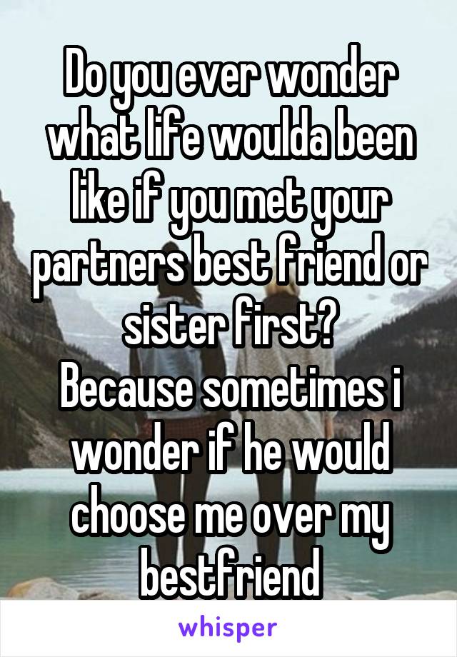 Do you ever wonder what life woulda been like if you met your partners best friend or sister first?
Because sometimes i wonder if he would choose me over my bestfriend