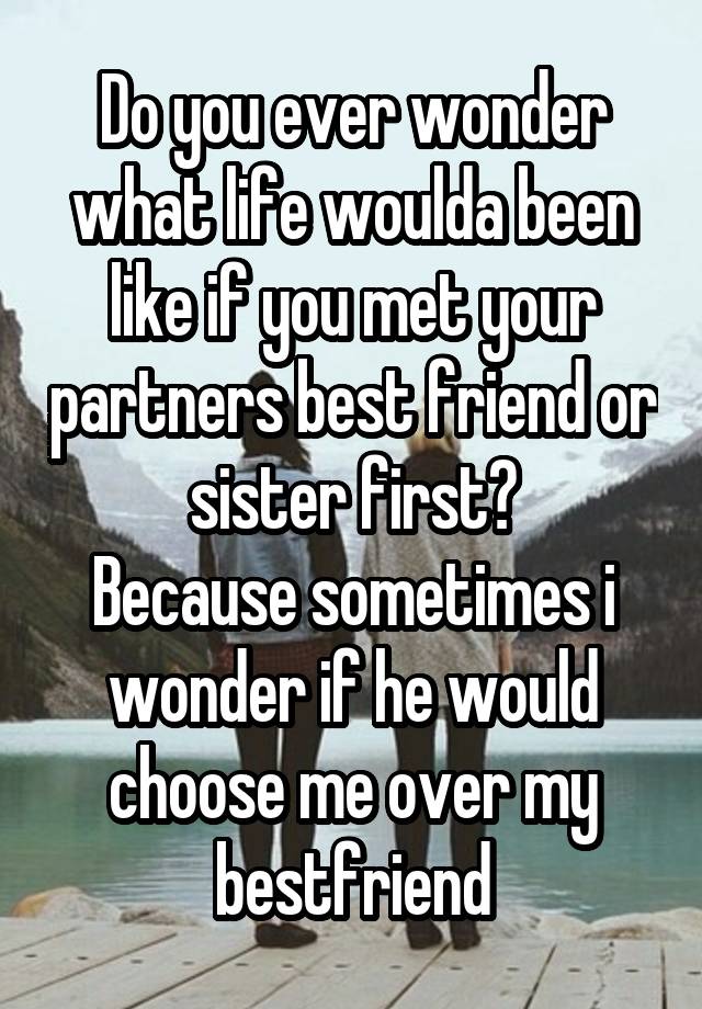 Do you ever wonder what life woulda been like if you met your partners best friend or sister first?
Because sometimes i wonder if he would choose me over my bestfriend