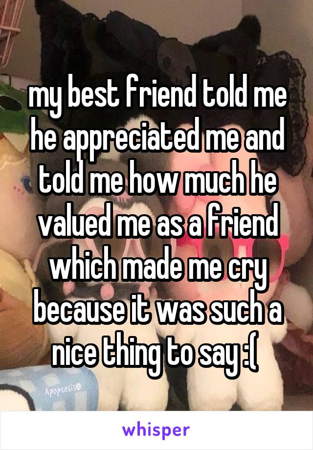 my best friend told me he appreciated me and told me how much he valued me as a friend which made me cry because it was such a nice thing to say :( 