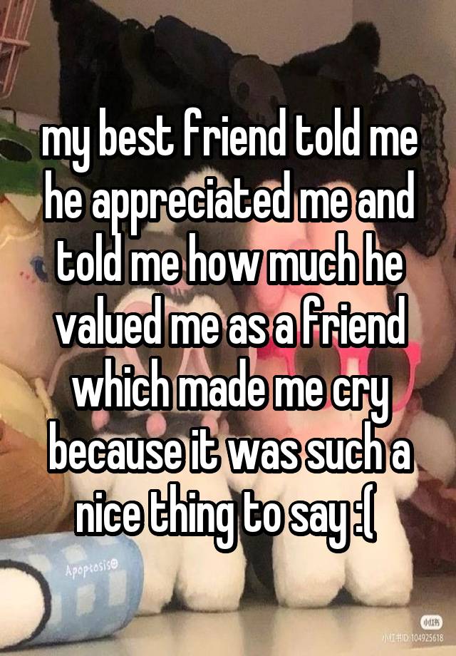 my best friend told me he appreciated me and told me how much he valued me as a friend which made me cry because it was such a nice thing to say :( 