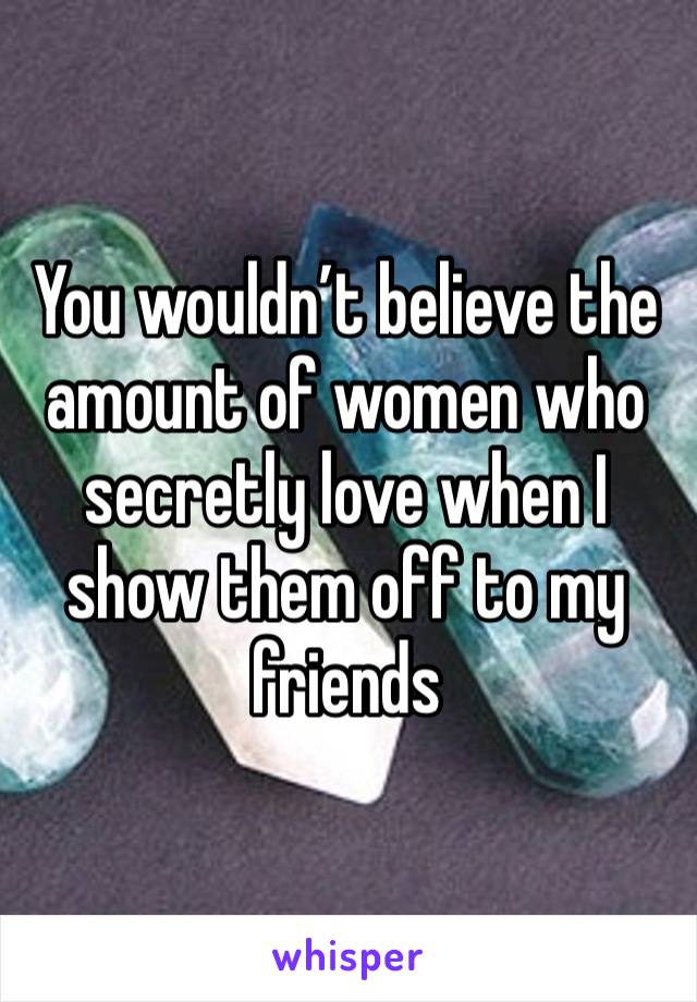 You wouldn’t believe the amount of women who secretly love when I show them off to my friends 