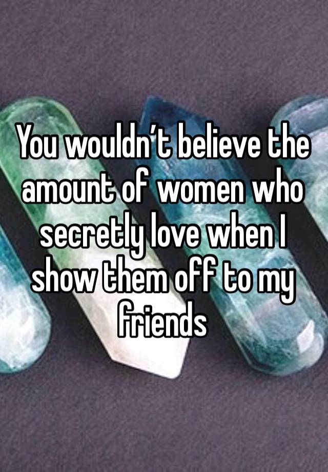 You wouldn’t believe the amount of women who secretly love when I show them off to my friends 