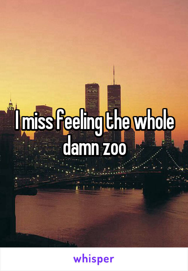 I miss feeling the whole damn zoo