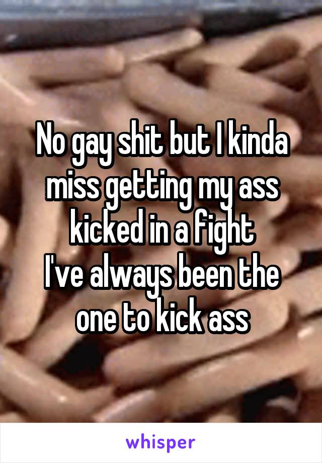 No gay shit but I kinda miss getting my ass kicked in a fight
I've always been the one to kick ass