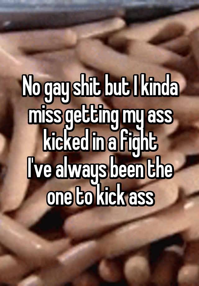 No gay shit but I kinda miss getting my ass kicked in a fight
I've always been the one to kick ass