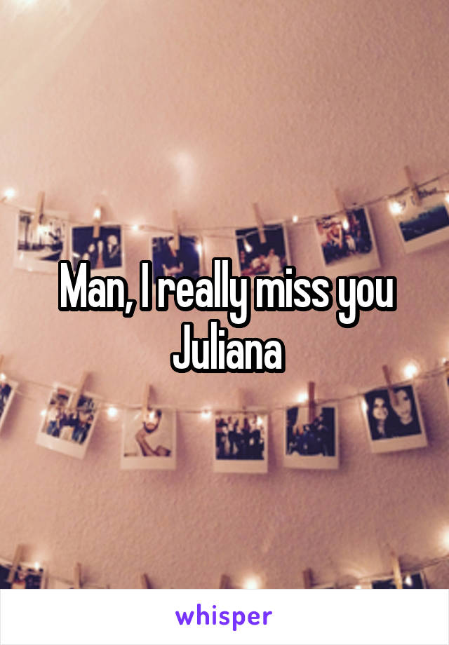 Man, I really miss you Juliana