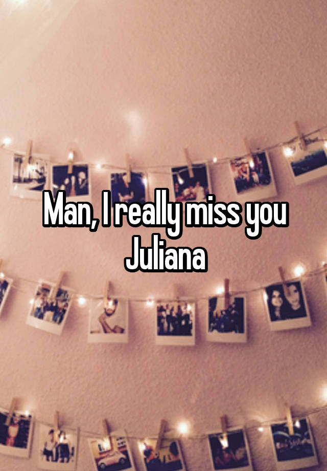 Man, I really miss you Juliana