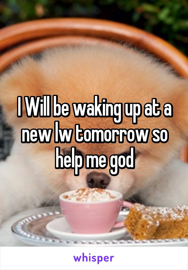 I Will be waking up at a new lw tomorrow so help me god