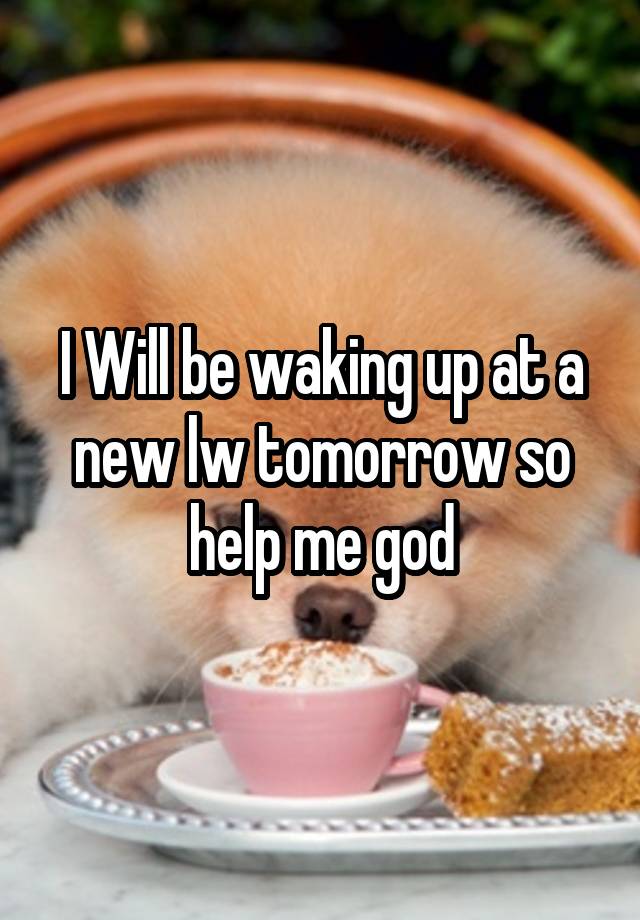 I Will be waking up at a new lw tomorrow so help me god