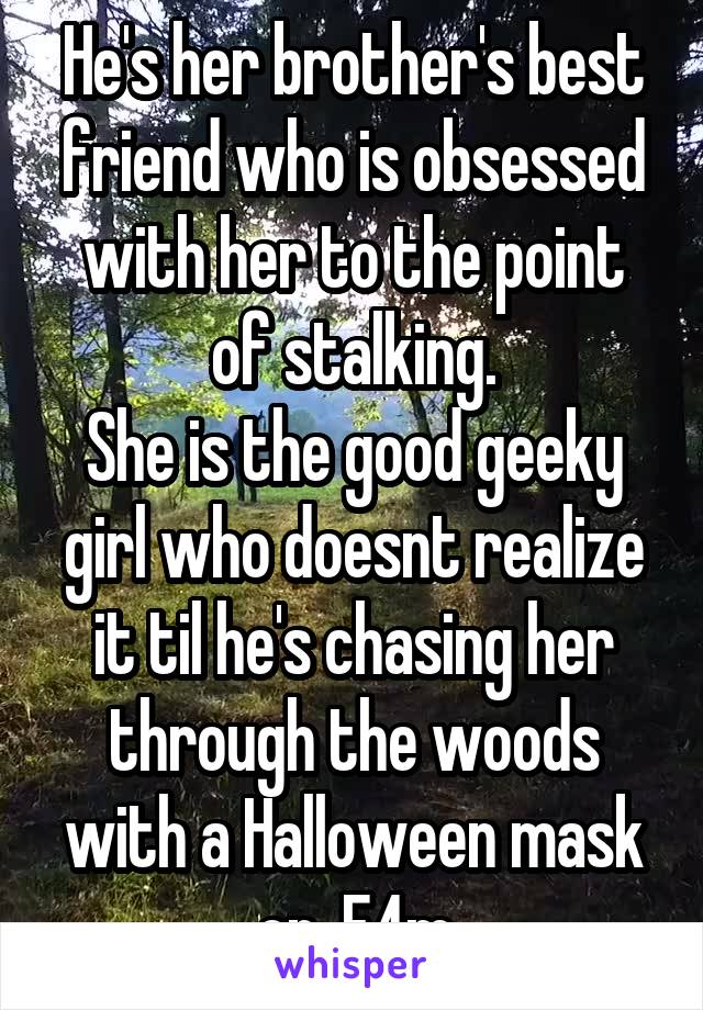 He's her brother's best friend who is obsessed with her to the point of stalking.
She is the good geeky girl who doesnt realize it til he's chasing her through the woods with a Halloween mask on. F4m