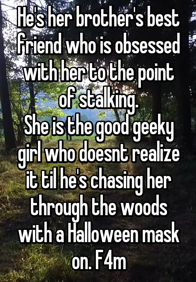 He's her brother's best friend who is obsessed with her to the point of stalking.
She is the good geeky girl who doesnt realize it til he's chasing her through the woods with a Halloween mask on. F4m