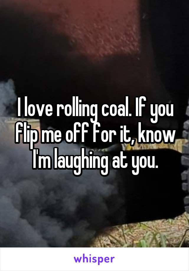 I love rolling coal. If you flip me off for it, know I'm laughing at you.