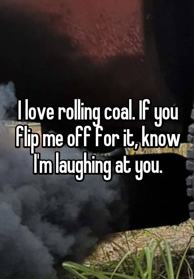 I love rolling coal. If you flip me off for it, know I'm laughing at you.