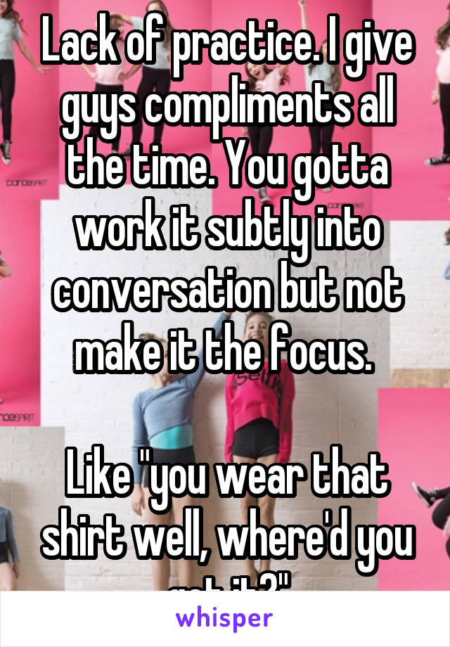 Lack of practice. I give guys compliments all the time. You gotta work it subtly into conversation but not make it the focus. 

Like "you wear that shirt well, where'd you get it?"