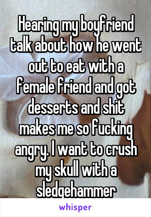 Hearing my boyfriend talk about how he went out to eat with a female friend and got desserts and shit makes me so fucking angry. I want to crush my skull with a sledgehammer