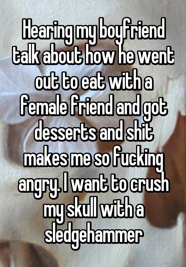 Hearing my boyfriend talk about how he went out to eat with a female friend and got desserts and shit makes me so fucking angry. I want to crush my skull with a sledgehammer