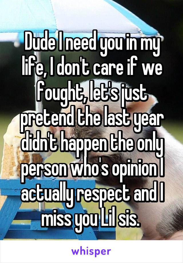 Dude I need you in my life, I don't care if we fought, let's just pretend the last year didn't happen the only person who's opinion I actually respect and I miss you Lil sis. 