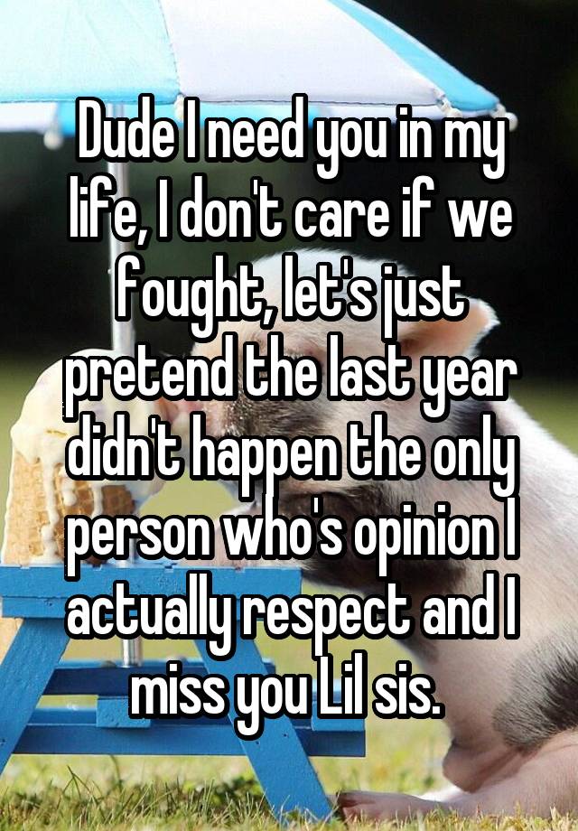 Dude I need you in my life, I don't care if we fought, let's just pretend the last year didn't happen the only person who's opinion I actually respect and I miss you Lil sis. 